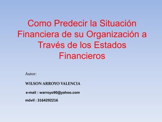 Como Predecir la Situación
Financiera de su Organización a
Través de los Estados
Financieros
Autor:
WILSON ARROYO VALENCIA
móvil : 3164292216
e-mail : warroyo90@yahoo.com
 
