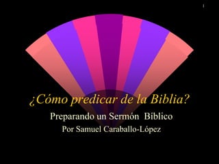1
¿Cómo predicar de la Biblia?
Preparando un Sermón Bíblico
Por Samuel Caraballo-López
 