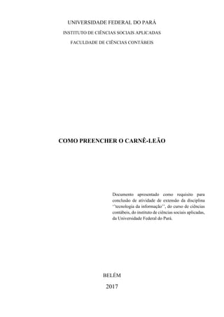 UNIVERSIDADE FEDERAL DO PARÁ
INSTITUTO DE CIÊNCIAS SOCIAIS APLICADAS
FACULDADE DE CIÊNCIAS CONTÁBEIS
COMO PREENCHER O CARNÊ-LEÃO
Documento apresentado como requisito para
conclusão de atividade de extensão da disciplina
‘’tecnologia da informação’’, do curso de ciências
contábeis, do instituto de ciências sociais aplicadas,
da Universidade Federal do Pará.
BELÉM
2017
 