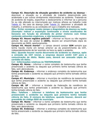 Campo 42. Descrição da situação geradora do acidente ou doença -
descrever a situação ou a atividade de trabalho desenvolvida pelo
acidentado e por outros diretamente relacionados ao acidente. Tratando-se
de acidente de trajeto, especificar o deslocamento e informar se o percurso
foi ou não alterado ou interrompido por motivos alheios ao trabalho (vide
Tabela 4). No caso de doença (vide Tabela 3), descrever a atividade de
trabalho, o ambiente ou as condições em que o trabalho era realizado.
Obs.: Evitar consignar neste campo o diagnóstico da doença ou lesão
(Exemplo: indicar a exposição continuada a níveis acentuados de
benzeno em função da atividade de pintar motores com tintas
contendo solventes orgânicos, e não benzenismo).
Campo 43. Houve registro policial? - informar se houve ou não registro
policial. No caso de constar 1 (SIM), deverá ser encaminhada cópia do
documento ao INSS, oportunamente.
Campo 44. Houve morte? - o campo deverá constar SIM sempre que
tenha havido morte em tempo anterior ao do preenchimento da CAT,
independentemente de ter ocorrido na hora ou após o acidente.
Obs.: Quando houver morte decorrente do acidente ou doença, após
a emissão da CAT inicial, a empresa deverá emitir CAT para a
comunicação de óbito. Neste caso, deverá ser anexada cópia da
certidão de óbito.
I.4 - Informações relativas às TESTEMUNHAS
Campo 45. Nome - informar o nome completo da testemunha que tenha
presenciado o acidente ou daquela que primeiro tenha tomado ciência do
fato, sem abreviaturas.
Campo 46. Endereço - informar o endereço completo da testemunha que
tenha presenciado o acidente ou daquela que primeiro tenha tomado ciência
do fato.
Campo 47. Município - informar o município de residência da testemunha
que tenha presenciado o acidente ou daquela que primeiro tenha tomado
ciência do fato.
Campo 48. UF - informar a Unidade da Federação de residência da
testemunha que tenha presenciado o acidente ou daquela que primeiro
tenha tomado ciência do fato.
Obs.: Telefone - informar o telefone da testemunha que tenha
presenciado o acidente ou daquela que primeiro tenha tomado
ciência do fato. O número do telefone, quando houver, deverá ser
precedido do código DDD do município.
Campo 49. Nome - informar o nome completo da testemunha que tenha
presenciado o acidente ou daquela que primeiro tenha tomado ciência do
fato, sem abreviaturas.
Campo 50. Endereço - informar o endereço completo da testemunha que
tenha presenciado o acidente ou daquela que primeiro tenha tomado ciência
do fato.
 