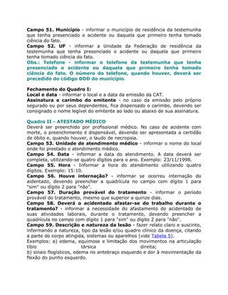 Campo 51. Município - informar o município de residência da testemunha
que tenha presenciado o acidente ou daquela que primeiro tenha tomado
ciência do fato.
Campo 52. UF - informar a Unidade da Federação de residência da
testemunha que tenha presenciado o acidente ou daquela que primeiro
tenha tomado ciência do fato.
Obs.: Telefone - informar o telefone da testemunha que tenha
presenciado o acidente ou daquela que primeiro tenha tomado
ciência do fato. O número do telefone, quando houver, deverá ser
precedido do código DDD do município.

Fechamento do Quadro I:
Local e data - informar o local e a data da emissão da CAT.
Assinatura e carimbo do emitente - no caso da emissão pelo próprio
segurado ou por seus dependentes, fica dispensado o carimbo, devendo ser
consignado o nome legível do emitente ao lado ou abaixo de sua assinatura.

Quadro II - ATESTADO MÉDICO
Deverá ser preenchido por profissional médico. No caso de acidente com
morte, o preenchimento é dispensável, devendo ser apresentada a certidão
de óbito e, quando houver, o laudo de necropsia.
Campo 53. Unidade de atendimento médico - informar o nome do local
onde foi prestado o atendimento médico.
Campo 54. Data - informar a data do atendimento. A data deverá ser
completa, utilizando-se quatro dígitos para o ano. Exemplo: 23/11/1998.
Campo 55. Hora - Informar a hora do atendimento utilizando quatro
dígitos. Exemplo: 15:10.
Campo 56. Houve internação? - informar se ocorreu internação do
aidentado, devendo preencher a quadrícula no campo com dígito 1 para
"sim" ou dígito 2 para "não".
Campo 57. Duração provável do tratamento - informar o período
provável do tratamento, mesmo que superior a quinze dias.
Campo 58. Deverá o acidentado afastar-se do trabalho durante o
tratamento? - informar a necessidade do afastamento do acidentado de
suas atividades laborais, durante o tratamento, devendo preencher a
quadrícula no campo com dígito 1 para "sim" ou dígito 2 para "não".
Campo 59. Descrição e natureza da lesão - fazer relato claro e suscinto,
informando a natureza, tipo da lesão e/ou quadro clínico da doença, citando
a parte do corpo atingida, sistemas ou aparelhos (vide Tabela 5).
Exemplos: a) edema, equimose e limitação dos movimentos na articulação
tíbio                     társica                  direita;
b) sinais flogísticos, edema no antebraço esquerdo e dor à movimentação da
flexão do punho esquerdo.
 
