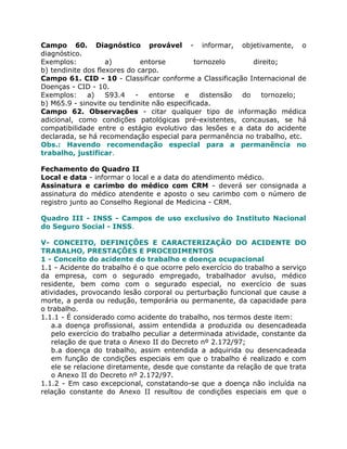 Campo 60. Diagnóstico provável - informar, objetivamente, o
diagnóstico.
Exemplos:           a)        entorse        tornozelo      direito;
b) tendinite dos flexores do carpo.
Campo 61. CID - 10 - Classificar conforme a Classificação Internacional de
Doenças - CID - 10.
Exemplos:     a)    S93.4   -   entorse   e    distensão do    tornozelo;
b) M65.9 - sinovite ou tendinite não especificada.
Campo 62. Observações - citar qualquer tipo de informação médica
adicional, como condições patológicas pré-existentes, concausas, se há
compatibilidade entre o estágio evolutivo das lesões e a data do acidente
declarada, se há recomendação especial para permanência no trabalho, etc.
Obs.: Havendo recomendação especial para a permanência no
trabalho, justificar.

Fechamento do Quadro II
Local e data - informar o local e a data do atendimento médico.
Assinatura e carimbo do médico com CRM - deverá ser consignada a
assinatura do médico atendente e aposto o seu carimbo com o número de
registro junto ao Conselho Regional de Medicina - CRM.

Quadro III - INSS - Campos de uso exclusivo do Instituto Nacional
do Seguro Social - INSS.

V- CONCEITO, DEFINIÇÕES E CARACTERIZAÇÃO DO ACIDENTE DO
TRABALHO, PRESTAÇÕES E PROCEDIMENTOS
1 - Conceito do acidente do trabalho e doença ocupacional
1.1 - Acidente do trabalho é o que ocorre pelo exercício do trabalho a serviço
da empresa, com o segurado empregado, trabalhador avulso, médico
residente, bem como com o segurado especial, no exercício de suas
atividades, provocando lesão corporal ou perturbação funcional que cause a
morte, a perda ou redução, temporária ou permanente, da capacidade para
o trabalho.
1.1.1 - É considerado como acidente do trabalho, nos termos deste item:
   a.a doença profissional, assim entendida a produzida ou desencadeada
   pelo exercício do trabalho peculiar a determinada atividade, constante da
   relação de que trata o Anexo II do Decreto nº 2.172/97;
   b.a doença do trabalho, assim entendida a adquirida ou desencadeada
   em função de condições especiais em que o trabalho é realizado e com
   ele se relacione diretamente, desde que constante da relação de que trata
   o Anexo II do Decreto nº 2.172/97.
1.1.2 - Em caso excepcional, constatando-se que a doença não incluída na
relação constante do Anexo II resultou de condições especiais em que o
 