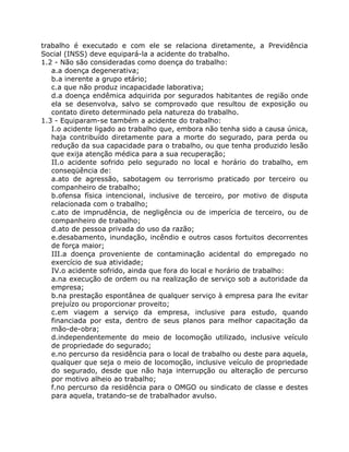 trabalho é executado e com ele se relaciona diretamente, a Previdência
Social (INSS) deve equipará-la a acidente do trabalho.
1.2 - Não são consideradas como doença do trabalho:
   a.a doença degenerativa;
   b.a inerente a grupo etário;
   c.a que não produz incapacidade laborativa;
   d.a doença endêmica adquirida por segurados habitantes de região onde
   ela se desenvolva, salvo se comprovado que resultou de exposição ou
   contato direto determinado pela natureza do trabalho.
1.3 - Equiparam-se também a acidente do trabalho:
   I.o acidente ligado ao trabalho que, embora não tenha sido a causa única,
   haja contribuído diretamente para a morte do segurado, para perda ou
   redução da sua capacidade para o trabalho, ou que tenha produzido lesão
   que exija atenção médica para a sua recuperação;
   II.o acidente sofrido pelo segurado no local e horário do trabalho, em
   conseqüência de:
   a.ato de agressão, sabotagem ou terrorismo praticado por terceiro ou
   companheiro de trabalho;
   b.ofensa física intencional, inclusive de terceiro, por motivo de disputa
   relacionada com o trabalho;
   c.ato de imprudência, de negligência ou de imperícia de terceiro, ou de
   companheiro de trabalho;
   d.ato de pessoa privada do uso da razão;
   e.desabamento, inundação, incêndio e outros casos fortuitos decorrentes
   de força maior;
   III.a doença proveniente de contaminação acidental do empregado no
   exercício de sua atividade;
   IV.o acidente sofrido, ainda que fora do local e horário de trabalho:
   a.na execução de ordem ou na realização de serviço sob a autoridade da
   empresa;
   b.na prestação espontânea de qualquer serviço à empresa para lhe evitar
   prejuízo ou proporcionar proveito;
   c.em viagem a serviço da empresa, inclusive para estudo, quando
   financiada por esta, dentro de seus planos para melhor capacitação da
   mão-de-obra;
   d.independentemente do meio de locomoção utilizado, inclusive veículo
   de propriedade do segurado;
   e.no percurso da residência para o local de trabalho ou deste para aquela,
   qualquer que seja o meio de locomoção, inclusive veículo de propriedade
   do segurado, desde que não haja interrupção ou alteração de percurso
   por motivo alheio ao trabalho;
   f.no percurso da residência para o OMGO ou sindicato de classe e destes
   para aquela, tratando-se de trabalhador avulso.
 