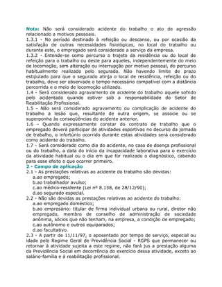 Nota: Não será considerado acidente do trabalho o ato de agressão
relacionado a motivos pessoais.
1.3.1 - No período destinado à refeição ou descanso, ou por ocasião da
satisfação de outras necessidades fisiológicas, no local do trabalho ou
durante este, o empregado será considerado a serviço da empresa.
1.3.2 - Entende-se como percurso o trajeto da residência ou do local de
refeição para o trabalho ou deste para aqueles, independentemente do meio
de locomoção, sem alteração ou interrupção por motivo pessoal, do percurso
habitualmente realizado pelo segurado. Não havendo limite de prazo
estipulado para que o segurado atinja o local de residência, refeição ou do
trabalho, deve ser observado o tempo necessário compatível com a distância
percorrida e o meio de locomoção utilizado.
1.4 - Será considerado agravamento de acidente do trabalho aquele sofrido
pelo acidentado quando estiver sob a responsabilidade do Setor de
Reabilitação Profissional.
1.5 - Não será considerado agravamento ou complicação de acidente do
trabalho a lesão que, resultante de outra origem, se associe ou se
superponha às conseqüências do acidente anterior.
1.6 - Quando expressamente constar do contrato de trabalho que o
empregado deverá participar de atividades esportivas no decurso da jornada
de trabalho, o infortúnio ocorrido durante estas atividades será considerado
como acidente do trabalho.
1.7 - Será considerado como dia do acidente, no caso de doença profissional
ou do trabalho, a data do início da incapacidade laborativa para o exercício
da atividade habitual ou o dia em que for realizado o diagnóstico, cabendo
para esse efeito o que ocorrer primeiro.
2 - Campo de aplicação
2.1 - As prestações relativas ao acidente do trabalho são devidas:
   a.ao empregado;
   b.ao trabalhador avulso;
   c.ao médico-residente (Lei nº 8.138, de 28/12/90);
   d.ao segurado especial.
2.2 - Não são devidas as prestações relativas ao acidente do trabalho:
   a.ao empregado doméstico;
   b.ao empresário: titular de firma individual urbana ou rural, diretor não
   empregado, membro de conselho de administração de sociedade
   anônima, sócios que não tenham, na empresa, a condição de empregado;
   c.ao autônomo e outros equiparados;
   d.ao facultativo.
2.3 - A partir de 11/11/97, o aposentado por tempo de serviço, especial ou
idade pelo Regime Geral de Previdência Social - RGPS que permanecer ou
retornar à atividade sujeita a este regime, não fará jus a prestação alguma
da Previdência Social em decorrência do exercício dessa atividade, exceto ao
salário-família e à reabilitação profissional.
 