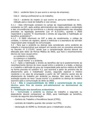 Cód.1 - acidente típico (o que ocorre a serviço da empresa);

  Cód.2 - doença profissional ou do trabalho;

  Cód.3 - acidente do trajeto (o que ocorre no percurso residência ou
  refeição para o local de trabalho e vice-versa).
4.1.1 - Esta informação constará no campo de responsabilidade do INSS,
constante na CAT, após análise administrativa dos dados sobre o acidentado
e das circunstâncias da ocorrência e o devido enquadramento nas situações
previstas na legislação pertinente (Lei nº 8.213/91), quando o INSS
responderá o quesito "É reconhecido o direito do segurado à habilitação ao
benefício acidentário?".
4.1.2 - O INSS informará na CAT a data do recebimento, o código da
unidade, o número do registro, aporá a matrícula e a assinatura do servidor
responsável pela recepção da comunicação.
4.2 - Para que o acidente ou doença seja considerado como acidente do
trabalho é imprescindível que estejam em acordo com os conceitos previstos
no Decreto nº 2.172/97, sendo que a caracterização técnica deverá ser
efetuada pelo Setor de Perícia Médica do INSS, que fará o reconhecimento
técnico do nexo causal entre:
   a.o acidente e a lesão;
   b.a doença e o trabalho;
   c.a "causa mortis" e o acidente.
4.2.1 - Após a habilitação o direito ao benefício dar-se-á posteriormente ao
reconhecimento técnico do nexo causal entre o acidente e a lesão, a doença
e o trabalho e definição do grau de incapacidade pela perícia médica do INSS
na forma prevista no subitem 4.2, que ocorrerá a partir do primeiro dia de
afastamento para o trabalhador avulso, segurado especial e médico
residente e no caso de empregado a partir do 16º (décimo sexto) dia de
afastamento do trabalho por acidente ou doença. Nos casos de morte a
avaliação quanto ao nexo "causa mortis" e o acidente ou doença do trabalho
ocorrerá após a comunicação do óbito ao INSS.
4.2.2 - Não é responsabilidade do INSS a caracterização do nexo
técnico para fins de exame pré-admissional ou demissional da
empresa.
5 - Habilitação dos benefícios acidentários
5.1 - Comunicado o acidente ou doença do trabalho o segurado ou
dependente deverá comparecer ao INSS, para habilitação ao benefício,
munido da seguinte documentação:
  - Carteira do Trabalho e Previdência Social (CTPS);

  - contrato de trabalho quando não constar na CTPS;

  - declaração do OGMO ou Sindicato para o trabalhador avulso;
 