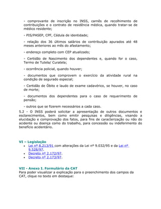 - comprovante de inscrição no INSS, carnês de recolhimento de
  contribuições e o contrato de residência médica, quando tratar-se de
  médico residente;

  - PIS/PASEP, CPF, Cédula de identidade;

  - relação dos 36 últimos salários de contribuição apurados até 48
  meses anteriores ao mês do afastamento;

  - endereço completo com CEP atualizado;

  - Certidão de Nascimento dos dependentes e, quando for o caso,
  Termo de Tutela/ Curatela;

  - ocorrência policial, quando houver;

  - documentos que comprovem o exercício da atividade rural na
  condição de segurado especial;

  - Certidão de Óbito e laudo de exame cadavérico, se houver, no caso
  de morte;

  - documentos dos dependentes para o caso de requerimento de
  pensão;

  - outros que se fizerem necessários a cada caso.
5.2 - O INSS poderá solicitar a apresentação de outros documentos e
esclarecimentos, bem como emitir pesquisas e diligências, visando a
elucidação e comprovação dos fatos, para fins de caracterização ou não do
acidente ou doença como do trabalho, para concessão ou indeferimento do
benefício acidentário.



VI – Legislação
   • Lei nº 8.213/91 com alterações da Lei nº 9.032/95 e da Lei nº
     9.528/97.
   • Decreto nº 2.172/97.
   • Decreto nº 2.173/97.



VII - Anexo I. Formulário da CAT
Para poder visualizar a explicação para o preenchimento dos campos da
CAT, clique no texto em destaque:
 