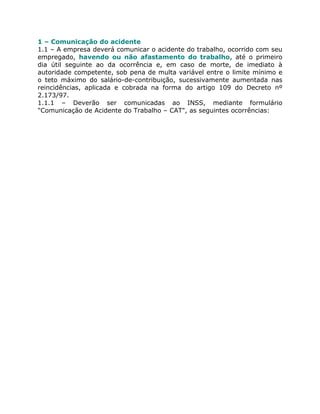1 – Comunicação do acidente
1.1 – A empresa deverá comunicar o acidente do trabalho, ocorrido com seu
empregado, havendo ou não afastamento do trabalho, até o primeiro
dia útil seguinte ao da ocorrência e, em caso de morte, de imediato à
autoridade competente, sob pena de multa variável entre o limite mínimo e
o teto máximo do salário-de-contribuição, sucessivamente aumentada nas
reincidências, aplicada e cobrada na forma do artigo 109 do Decreto nº
2.173/97.
1.1.1 – Deverão ser comunicadas ao INSS, mediante formulário
"Comunicação de Acidente do Trabalho – CAT", as seguintes ocorrências:
 