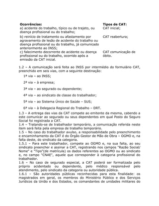 Ocorrências:                                         Tipos de CAT:
a) acidente do trabalho, típico ou de trajeto, ou    CAT inicial;
doença profissional ou do trabalho;
b) reinício de tratamento ou afastamento por         CAT reabertura;
agravamento de lesão de acidente do trabalho ou
doença profissional ou do trabalho, já comunicado
anteriormente ao INSS;
c) falecimento decorrente de acidente ou doença      CAT comunicação de
profissional ou do trabalho, ocorrido após a         óbito.
emissão da CAT inicial.

1.2 – A comunicação será feita ao INSS por intermédio do formulário CAT,
preenchido em seis vias, com a seguinte destinação:
  1ª via – ao INSS;

  2ª via – à empresa;

  3ª via – ao segurado ou dependente;

  4ª via – ao sindicato de classe do trabalhador;

  5ª via – ao Sistema Único de Saúde – SUS;

  6ª via – à Delegacia Regional do Trabalho – DRT.
1.3 – A entrega das vias da CAT compete ao emitente da mesma, cabendo a
este comunicar ao segurado ou seus dependentes em qual Posto do Seguro
Social foi registrada a CAT.
1.4 – Tratando-se de trabalhador temporário, a comunicação referida neste
item será feita pela empresa de trabalho temporário.
1.5 – No caso do trabalhador avulso, a responsabilidade pelo preenchimento
e encaminhamento da CAT é do Órgão Gestor de Mão de Obra – OGMO e, na
falta deste, do sindicato da categoria.
1.5.1 – Para este trabalhador, compete ao OGMO e, na sua falta, ao seu
sindicato preencher e assinar a CAT, registrando nos campos "Razão Social/
Nome" e "Tipo"(de matrícula) os dados referentes ao OGMO ou ao sindicato
e, no campo "CNAE", aquele que corresponder à categoria profissional do
trabalhador.
1.6 – No caso de segurado especial, a CAT poderá ser formalizada pelo
próprio acidentado ou dependente, pelo médico responsável pelo
atendimento, pelo sindicato da categoria ou autoridade pública.
1.6.1 – São autoridades públicas reconhecidas para esta finalidade: os
magistrados em geral, os membros do Ministério Público e dos Serviços
Jurídicos da União e dos Estados, os comandantes de unidades militares do
 