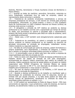 Exército, Marinha, Aeronáutica e Forças Auxiliares (Corpo de Bombeiros e
Polícia Militar).
1.7 – Quando se tratar de marítimo, aeroviário, ferroviário, motorista ou
outro trabalhador acidentado fora da sede da empresa, caberá ao
representante desta comunicar o acidente.
1.8 – Tratando-se de acidente envolvendo trabalhadores a serviço de
empresas prestadoras de serviços, a CAT deverá ser emitida pela empresa
empregadora, informando, no campo próprio, o nome e o CGC (Cadastro
Geral de Contribuintes) ou CNPJ (Cadastro Nacional de Pessoa Jurídica) da
empresa onde ocorreu o acidente.
1.9 – É obrigatória a emissão da CAT relativa ao acidente ou doença
profissional ou do trabalho ocorrido com o aposentado por tempo de serviço
ou idade, que permaneça ou retorne à atividade após a aposentadoria,
embora não tenha direito a benefícios pelo INSS em razão do acidente, salvo
a reabilitação profissional.
1.9.1 – Neste caso, a CAT também será obrigatoriamente cadastrada pelo
INSS.
1.10 – Tratando-se de presidiário, só caberá a emissão de CAT quando
ocorrer acidente ou doença profissional ou do trabalho no exercício de
atividade remunerada na condição de empregado, trabalhador avulso,
médico-residente ou segurado especial.
1.11 – Na falta de comunicação por parte da empresa, podem formalizá-la o
próprio acidentado, seus dependentes, o sindicato da categoria, o médico
que o assistiu ou qualquer autoridade pública prevista no subitem 1.6.1.
1.11.1 – A comunicação a que se refere este item não exime a empresa da
responsabilidade pela falta de emissão da CAT.
1.12 – Todos os casos com diagnóstico firmado de doença profissional ou do
trabalho devem ser objeto de emissão de CAT pelo empregador,
acompanhada de relatório médico preenchido pelo médico do trabalho da
empresa, médico assistente (serviço de saúde público ou privado) ou médico
responsável pelo PCMSO (Programa de Controle Médico de Saúde
Ocupacional – previsto na NR nº 7), com descrição da atividade e posto de
trabalho para fundamentar o nexo causal e o técnico.
1.13 – No caso de doença profissional ou do trabalho, a CAT deverá ser
emitida após a conclusão do diagnóstico.
1.14 – Quando a doença profissional ou do trabalho se manifestar após a
desvinculação do acidentado da empresa onde foi adquirida, deverá ser
emitida CAT por aquela empresa, e na falta desta poderá ser feita pelo
serviço médico de atendimento, beneficiário ou sindicato da classe ou
autoridade pública definida no subitem 1.6.1.
1.15 – A CAT poderá ser apresentada no Posto do Seguro Social – PSS mais
conveniente ao segurado, o que jurisdiciona a sede da empresa, do local do
acidente, do atendimento médico ou da residência do acidentado.
 