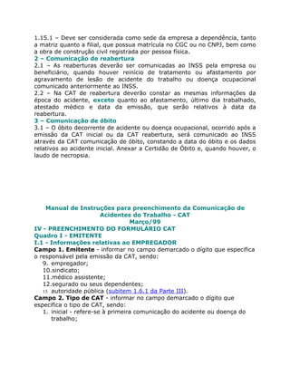 1.15.1 – Deve ser considerada como sede da empresa a dependência, tanto
a matriz quanto a filial, que possua matrícula no CGC ou no CNPJ, bem como
a obra de construção civil registrada por pessoa física.
2 – Comunicação de reabertura
2.1 – As reaberturas deverão ser comunicadas ao INSS pela empresa ou
beneficiário, quando houver reinício de tratamento ou afastamento por
agravamento de lesão de acidente do trabalho ou doença ocupacional
comunicado anteriormente ao INSS.
2.2 – Na CAT de reabertura deverão constar as mesmas informações da
época do acidente, exceto quanto ao afastamento, último dia trabalhado,
atestado médico e data da emissão, que serão relativos à data da
reabertura.
3 – Comunicação de óbito
3.1 – O óbito decorrente de acidente ou doença ocupacional, ocorrido após a
emissão da CAT inicial ou da CAT reabertura, será comunicado ao INSS
através da CAT comunicação de óbito, constando a data do óbito e os dados
relativos ao acidente inicial. Anexar a Certidão de Óbito e, quando houver, o
laudo de necropsia.




    Manual de Instruções para preenchimento da Comunicação de
                         Acidentes do Trabalho - CAT
                                   Março/99
IV - PREENCHIMENTO DO FORMULÁRIO CAT
Quadro I - EMITENTE
I.1 - Informações relativas ao EMPREGADOR
Campo 1. Emitente - informar no campo demarcado o dígito que especifica
o responsável pela emissão da CAT, sendo:
   9. empregador;
   10.sindicato;
   11.médico assistente;
   12.segurado ou seus dependentes;
   13. autoridade pública (subitem 1.6.1 da Parte III).
Campo 2. Tipo de CAT - informar no campo demarcado o dígito que
especifica o tipo de CAT, sendo:
   1. inicial - refere-se à primeira comunicação do acidente ou doença do
       trabalho;
 