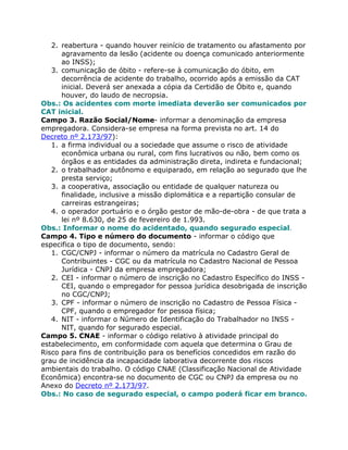 2. reabertura - quando houver reinício de tratamento ou afastamento por
      agravamento da lesão (acidente ou doença comunicado anteriormente
      ao INSS);
   3. comunicação de óbito - refere-se à comunicação do óbito, em
      decorrência de acidente do trabalho, ocorrido após a emissão da CAT
      inicial. Deverá ser anexada a cópia da Certidão de Óbito e, quando
      houver, do laudo de necropsia.
Obs.: Os acidentes com morte imediata deverão ser comunicados por
CAT inicial.
Campo 3. Razão Social/Nome- informar a denominação da empresa
empregadora. Considera-se empresa na forma prevista no art. 14 do
Decreto nº 2.173/97):
   1. a firma individual ou a sociedade que assume o risco de atividade
      econômica urbana ou rural, com fins lucrativos ou não, bem como os
      órgãos e as entidades da administração direta, indireta e fundacional;
   2. o trabalhador autônomo e equiparado, em relação ao segurado que lhe
      presta serviço;
   3. a cooperativa, associação ou entidade de qualquer natureza ou
      finalidade, inclusive a missão diplomática e a repartição consular de
      carreiras estrangeiras;
   4. o operador portuário e o órgão gestor de mão-de-obra - de que trata a
      lei nº 8.630, de 25 de fevereiro de 1.993.
Obs.: Informar o nome do acidentado, quando segurado especial.
Campo 4. Tipo e número do documento - informar o código que
especifica o tipo de documento, sendo:
   1. CGC/CNPJ - informar o número da matrícula no Cadastro Geral de
      Contribuintes - CGC ou da matrícula no Cadastro Nacional de Pessoa
      Jurídica - CNPJ da empresa empregadora;
   2. CEI - informar o número de inscrição no Cadastro Específico do INSS -
      CEI, quando o empregador for pessoa jurídica desobrigada de inscrição
      no CGC/CNPJ;
   3. CPF - informar o número de inscrição no Cadastro de Pessoa Física -
      CPF, quando o empregador for pessoa física;
   4. NIT - informar o Número de Identificação do Trabalhador no INSS -
      NIT, quando for segurado especial.
Campo 5. CNAE - informar o código relativo à atividade principal do
estabelecimento, em conformidade com aquela que determina o Grau de
Risco para fins de contribuição para os benefícios concedidos em razão do
grau de incidência da incapacidade laborativa decorrente dos riscos
ambientais do trabalho. O código CNAE (Classificação Nacional de Atividade
Econômica) encontra-se no documento de CGC ou CNPJ da empresa ou no
Anexo do Decreto nº 2.173/97.
Obs.: No caso de segurado especial, o campo poderá ficar em branco.
 