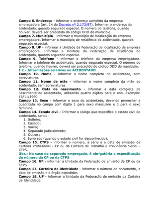 Campo 6. Endereço - informar o endereço completo da empresa
empregadora (art. 14 do Decreto nº 2.173/97). Informar o endereço do
acidentado, quando segurado especial. O número do telefone, quando
houver, deverá ser precedido do código DDD do município.
Campo 7. Município - informar o município de localização da empresa
empregadora. Informar o município de residência do acidentado, quando
segurado especial.
Campo 8. UF - informar a Unidade da Federação de localização da empresa
empregadora. Informar a Unidade da Federação de residência do
acidentado, quando segurado especial.
Campo 9. Telefone - informar o telefone da empresa empregadora.
Informar o telefone do acidentado, quando segurado especial. O número do
telefone, quando houver, deverá ser precedido do código DDD do município.
I.2 - Informações relativas ao ACIDENTADO
Campo 10. Nome - informar o nome completo do acidentado, sem
abreviaturas.
Campo 11. Nome da mãe - informar o nome completo da mãe do
acidentado, sem abreviaturas.
Campo 12. Data de nascimento - informar a data completa de
nascimento do acidentado, utilizando quatro dígitos para o ano. Exemplo:
16/11/1960.
Campo 13. Sexo - informar o sexo do acidentado, devendo preencher a
quadrícula no campo com dígito 1 para sexo masculino e 3 para o sexo
feminino.
Campo 14. Estado civil - Informar o código que especifica o estado civil do
acidentado, sendo:
   1. Solteiro;
   2. Casado;
   3. Viúvo;
   4. Separado judicialmente;
   5. Outros;
   6. Ignorado (quando o estado civil for desconhecido).
Campo 15. CTPS - informar o número, a série e a data de emissão da
Carteira Profissional - CP ou da Carteira de Trabalho e Previdência Social -
CTPS.
Obs.: No caso de segurado empregado, é obrigatória a especificação
do número da CP ou da CTPS.
Campo 16. UF - informar a Unidade da Federação de emissão da CP ou da
CTPS.
Campo 17. Carteira de identidade - informar o número do documento, a
data de emissão e o órgão expedidor.
Campo 18. UF - informar a Unidade da Federação de emissão da Carteira
de Identidade.
 