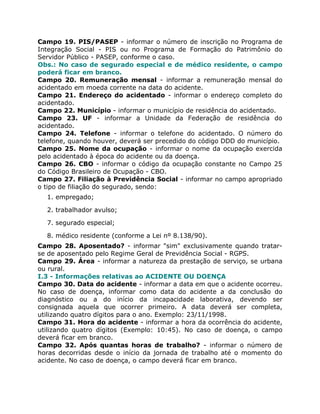 Campo 19. PIS/PASEP - informar o número de inscrição no Programa de
Integração Social - PIS ou no Programa de Formação do Patrimônio do
Servidor Público - PASEP, conforme o caso.
Obs.: No caso de segurado especial e de médico residente, o campo
poderá ficar em branco.
Campo 20. Remuneração mensal - informar a remuneração mensal do
acidentado em moeda corrente na data do acidente.
Campo 21. Endereço do acidentado - informar o endereço completo do
acidentado.
Campo 22. Município - informar o município de residência do acidentado.
Campo 23. UF - informar a Unidade da Federação de residência do
acidentado.
Campo 24. Telefone - informar o telefone do acidentado. O número do
telefone, quando houver, deverá ser precedido do código DDD do município.
Campo 25. Nome da ocupação - informar o nome da ocupação exercida
pelo acidentado à época do acidente ou da doença.
Campo 26. CBO - informar o código da ocupação constante no Campo 25
do Código Brasileiro de Ocupação - CBO.
Campo 27. Filiação à Previdência Social - informar no campo apropriado
o tipo de filiação do segurado, sendo:
  1. empregado;

  2. trabalhador avulso;

  7. segurado especial;

  8. médico residente (conforme a Lei nº 8.138/90).
Campo 28. Aposentado? - informar "sim" exclusivamente quando tratar-
se de aposentado pelo Regime Geral de Previdência Social - RGPS.
Campo 29. Área - informar a natureza da prestação de serviço, se urbana
ou rural.
I.3 - Informações relativas ao ACIDENTE OU DOENÇA
Campo 30. Data do acidente - informar a data em que o acidente ocorreu.
No caso de doença, informar como data do acidente a da conclusão do
diagnóstico ou a do início da incapacidade laborativa, devendo ser
consignada aquela que ocorrer primeiro. A data deverá ser completa,
utilizando quatro dígitos para o ano. Exemplo: 23/11/1998.
Campo 31. Hora do acidente - informar a hora da ocorrência do acidente,
utilizando quatro dígitos (Exemplo: 10:45). No caso de doença, o campo
deverá ficar em branco.
Campo 32. Após quantas horas de trabalho? - informar o número de
horas decorridas desde o início da jornada de trabalho até o momento do
acidente. No caso de doença, o campo deverá ficar em branco.
 