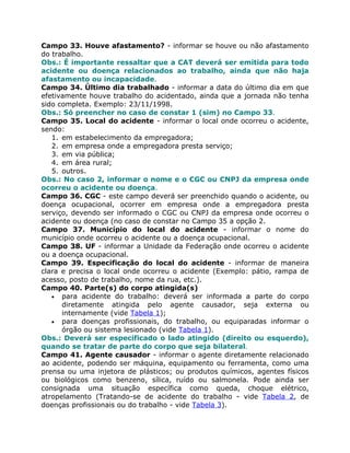Campo 33. Houve afastamento? - informar se houve ou não afastamento
do trabalho.
Obs.: É importante ressaltar que a CAT deverá ser emitida para todo
acidente ou doença relacionados ao trabalho, ainda que não haja
afastamento ou incapacidade.
Campo 34. Último dia trabalhado - informar a data do último dia em que
efetivamente houve trabalho do acidentado, ainda que a jornada não tenha
sido completa. Exemplo: 23/11/1998.
Obs.: Só preencher no caso de constar 1 (sim) no Campo 33.
Campo 35. Local do acidente - informar o local onde ocorreu o acidente,
sendo:
   1. em estabelecimento da empregadora;
   2. em empresa onde a empregadora presta serviço;
   3. em via pública;
   4. em área rural;
   5. outros.
Obs.: No caso 2, informar o nome e o CGC ou CNPJ da empresa onde
ocorreu o acidente ou doença.
Campo 36. CGC - este campo deverá ser preenchido quando o acidente, ou
doença ocupacional, ocorrer em empresa onde a empregadora presta
serviço, devendo ser informado o CGC ou CNPJ da empresa onde ocorreu o
acidente ou doença (no caso de constar no Campo 35 a opção 2.
Campo 37. Município do local do acidente - informar o nome do
município onde ocorreu o acidente ou a doença ocupacional.
Campo 38. UF - informar a Unidade da Federação onde ocorreu o acidente
ou a doença ocupacional.
Campo 39. Especificação do local do acidente - informar de maneira
clara e precisa o local onde ocorreu o acidente (Exemplo: pátio, rampa de
acesso, posto de trabalho, nome da rua, etc.).
Campo 40. Parte(s) do corpo atingida(s)
   • para acidente do trabalho: deverá ser informada a parte do corpo
      diretamente atingida pelo agente causador, seja externa ou
      internamente (vide Tabela 1);
   • para doenças profissionais, do trabalho, ou equiparadas informar o
      órgão ou sistema lesionado (vide Tabela 1).
Obs.: Deverá ser especificado o lado atingido (direito ou esquerdo),
quando se tratar de parte do corpo que seja bilateral.
Campo 41. Agente causador - informar o agente diretamente relacionado
ao acidente, podendo ser máquina, equipamento ou ferramenta, como uma
prensa ou uma injetora de plásticos; ou produtos químicos, agentes físicos
ou biológicos como benzeno, sílica, ruído ou salmonela. Pode ainda ser
consignada uma situação específica como queda, choque elétrico,
atropelamento (Tratando-se de acidente do trabalho - vide Tabela 2, de
doenças profissionais ou do trabalho - vide Tabela 3).
 