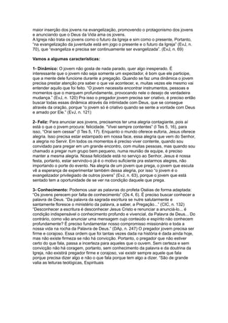 maior inserção dos jovens na evangelização, promovendo o protagonismo dos jovens
e anunciando que o Deus da Vida ama os jovens.
A Igreja não trata os jovens como o futuro da Igreja e sim como o presente, Portanto,
“na evangelização da juventude está em jogo o presente e o futuro da Igreja” (EvJ, n.
70), que “evangeliza e precisa ser continuamente ser evangelizada”. (EvJ, n. 69)

Vamos a algumas características:

1- Dinâmico: O jovem não gosta de nada parado, quer algo inesperado. É
interessante que o jovem não seja somente um expectador, é bom que ele participe,
que a mente dele funcione durante a pregação. Quando se faz uma dinâmica o jovem
precisa prestar atenção pra saber o que vai acontecer, e, muitas vezes ele mesmo vai
entender aquilo que foi feito. “O jovem necessita encontrar instrumentos, pessoas e
momentos que o marquem profundamente, provocando nele o desejo de verdadeira
mudança.” (EvJ, n. 120) Pra isso o pregador jovem precisa ser criativo, é preciso então
buscar todas essas dinâmica através da intimidade com Deus, que se consegue
através da oração, porque “o jovem só é criativo quando se sente a vontade com Deus
e amado por Ele.” (EvJ, n. 121)

2- Feliz: Para anunciar aos jovens, precisamos ter uma alegria contagiante, pois aí
está o que o jovem procura: felicidade. “Vivei sempre contentes” (I Tes 5, 16), para
isso, “Orai sem cessar” (I Tes 5, 17). Enquanto o mundo oferece euforia, Jesus oferece
alegria. Isso precisa estar estampado em nossa face, essa alegria que vem do Senhor,
a alegria no Servir. Em todos os momentos é preciso viver contente, quando sou
convidado para pregar em um grande encontro, com muitas pessoas, mas quando sou
chamado a pregar num grupo bem pequeno, numa reunião de equipe, é preciso
manter a mesma alegria. Nossa felicidade está no serviço ao Senhor, Jesus é nossa
festa, portanto, estar servindo-o já é o motivo suficiente pra estarmos alegres, não
importando o porte do evento. Na alegria de um jovem que prega, o jovem que escuta
vê a esperança de experimentar também dessa alegria, por isso “o jovem é o
evangelizador privilegiado de outros jovens” (EvJ, n. 63), porque o jovem que está
sentado tem a oportunidade de se ver na condição daquele que prega.

3- Conhecimento: Podemos usar as palavras do profeta Oséias de forma adaptada:
“Os jovens perecem por falta de conhecimento” (Os 4, 6). É preciso buscar conhecer a
palavra de Deus. “Da palavra da sagrada escritura se nutre salutarmente e
santamente floresce o ministério da palavra, a saber, a Pregação...” (CIC, n. 132)
“Desconhecer a escritura é desconhecer Jesus Cristo e renunciar a anunciá-lo... é
condição indispensável o conhecimento profundo e vivencial, da Palavra de Deus... Do
contrário, como vão anunciar uma mensagem cujo conteúdo e espírito não conhecem
profundamente? É preciso fundamentar nosso compromisso missionário e toda a
nossa vida na rocha da Palavra de Deus.” (DAp, n. 247) O pregador jovem precisa ser
firme e corajoso. Essa ordem que foi tantas vezes dada na história é dada ainda hoje,
mas não existe firmeza se não há convicção. Portanto, o pregador que não estiver
certo do que fala, passa a incerteza para aqueles que o ouvem. Sem certeza e sem
convicção não há coragem, portanto, sem conhecimento da palavra e da doutrina da
Igreja, não existirá pregador firme e corajoso, vai existir sempre aquele que fala
porque precisa dizer algo e não o que fala porque tem algo a dizer. “São de grande
valia as leituras teológicas, Espirituais
 
