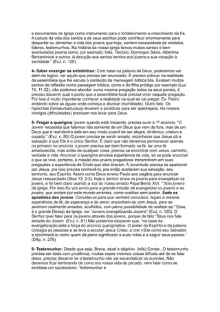 e documentos da Igreja como instrumento para o fortalecimento e crescimento da Fé.
A Leitura da vida dos santos e de seus escritos pode contribuir enormemente para
despertar ou alimentar a vida dos jovens que hoje, sentem necessidade de modelos,
líderes, testemunhos. Na história da nossa igreja temos muitos santos e bem
aventurados jovens como, por exemplo: Inês, Tarcísio, Domingos Sávio, Albertina
Berkenbrock e outros. A devoção aos santos lembra aos jovens a sua vocação à
santidade.” (EvJ, n. 128)

4- Saber enxergar as entrelinhas: Com base na palavra de Deus, poderemos ver
além do lógico, ver aquilo que precisa ser anunciado. É preciso colocar na realidade
da assembléia que lhe escuta o conteúdo da mensagem bíblica lida. Existem muitos
pontos de reflexão numa passagem bíblica, como a do filho pródigo por exemplo (Luc
15, 11-32), não podemos abordar numa mesma pregação todos os seus pontos, é
preciso discernir qual o ponto que a assembléia local precisa viver naquela pregação.
Por isso é muito importante conhecer a realidade na qual se vai pregar. Ex: Pedro
andando sobre as águas onde começa a afundar (humildade). Outro fato: Os
hipócritas (fariseu/saduceus) levaram a prostituta para ser apedrejada. Os nossos
inimigos (dificuldades) precisam nos levar para Deus.

5- Pregar o querigma: jovem quando está iniciando, precisa ouvir o 1º anúncio. “O
Jovem necessita que falemos não somente de um Deus que vem de fora, mas de um
Deus que é real dentro dele em seu modo juvenil de ser alegre, dinâmico, criativo e
ousado.” (EvJ, n. 80) O jovem precisa se sentir amado, reconhecer que Jesus dá a
salvação e que Ele é o único Senhor. É claro que não devemos permanecer apenas
no primeiro no anúncio, o jovem precisa ser bem formado na fé, ter uma fé
amadurecida, mas antes de qualquer coisa, precisa se encontrar com Jesus, caminho,
verdade e vida. Anunciar o querigma envolve experiência de vida, só se pode anunciar
o que se vive, portanto, é missão dos jovens pregadores transmitirem em suas
pregações a experiência de Cristo que eles tiveram. A Juventude precisa se apaixonar
por Jesus, pra isso precisa conhecê-lo, pra então aceitarem sua salvação, seu
senhorio, seu Espírito. Assim como Deus enviou Paulo aos pagãos para anunciar
Jesus ressuscitado (Atos 13, 2-3), hoje o senhor envia os jovens para evangelizar os
jovens, e foi bem claro usando a voz do nosso amado Papa Bento XVI: ““Sois jovens
da Igreja. Por isso Eu vos envio para a grande missão de evangelizar os jovens e as
jovens, que andam por este mundo errantes, como ovelhas sem pastor. Sede os
apóstolos dos jovens. Convidai-os para que venham convosco, façam a mesma
experiência de fé, de esperança e de amor; encontrem-se com Jesus, para se
sentirem realmente amados, acolhidos, com plena possibilidade de realizar-se.” Esse
é o grande Desejo da Igreja, ver “Jovens evangelizando Jovens” (EvJ, n. 120). O
Senhor quer falar para os jovens através dos jovens, porque de fato “Deus nos fala
através do Jovem. (EvJ, n. 81) Não podemos esquecer que, “na base da
evangelização está a força do anúncio querigmático. O poder do Espírito e da palavra
contagia as pessoas e as leva a escutar Jesus Cristo, a crer n’Ele como seu Salvador,
a reconhecê-lo como quem dá pleno significado a suas vidas e a seguir seus passos.”
(DAp, n. 279)

6- Testemunhar: Desde que seja, Breve, atual e objetivo. (bife) Contar...O testemunho
precisa ser dado com prudência, muitas vezes vivemos coisas difíceis até de se falar
delas, precisa discernir se o testemunho não vai escandalizar os ouvintes. Não
devemos ficar lembrando de como era nossa vida de pecado, nem falar como se
existisse um saudosismo. Testemunhar é
 