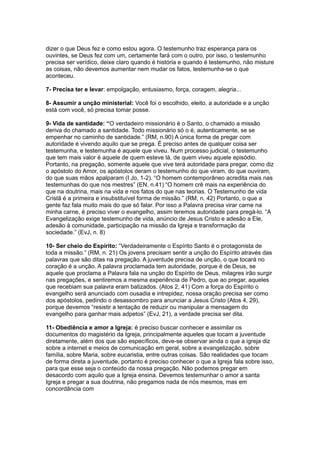 dizer o que Deus fez e como estou agora. O testemunho traz esperança para os
ouvintes, se Deus fez com um, certamente fará com o outro, por isso, o testemunho
precisa ser verídico, deixe claro quando é história e quando é testemunho, não misture
as coisas, não devemos aumentar nem mudar os fatos, testemunha-se o que
aconteceu.

7- Precisa ter e levar: empolgação, entusiasmo, força, coragem, alegria...

8- Assumir a unção ministerial: Você foi o escolhido, eleito, a autoridade e a unção
está com você, só precisa tomar posse.

9- Vida de santidade: “O verdadeiro missionário é o Santo, o chamado a missão
deriva do chamado a santidade. Todo missionário só o é, autenticamente, se se
empenhar no caminho de santidade.” (RM, n.90) A única forma de pregar com
autoridade é vivendo aquilo que se prega. É preciso antes de qualquer coisa ser
testemunha, e testemunha é aquele que viveu. Num processo judicial, o testemunho
que tem mais valor é aquele de quem esteve lá, de quem viveu aquele episódio.
Portanto, na pregação, somente aquele que vive terá autoridade para pregar, como diz
o apóstolo do Amor, os apóstolos deram o testemunho do que viram, do que ouviram,
do que suas mãos apalparam (I Jo, 1-2). “O homem contemporâneo acredita mais nas
testemunhas do que nos mestres” (EN, n.41) “O homem crê mais na experiência do
que na doutrina, mais na vida e nos fatos do que nas teorias. O Testemunho de vida
Cristã é a primeira e insubstituível forma de missão.” (RM, n. 42) Portanto, o que a
gente faz fala muito mais do que só falar. Por isso a Palavra precisa virar carne na
minha carne, é preciso viver o evangelho, assim teremos autoridade para pregá-lo. “A
Evangelização exige testemunho de vida, anúncio de Jesus Cristo e adesão a Ele,
adesão à comunidade, participação na missão da Igreja e transformação da
sociedade.” (EvJ, n. 8)

10- Ser cheio do Espírito: “Verdadeiramente o Espírito Santo é o protagonista de
toda a missão.” (RM, n. 21) Os jovens precisam sentir a unção do Espírito através das
palavras que são ditas na pregação. A juventude precisa de unção, o que tocará no
coração é a unção. A palavra proclamada tem autoridade, porque é de Deus, se
aquele que proclama a Palavra fala na unção do Espírito de Deus, milagres irão surgir
nas pregações, e sentiremos a mesma experiência de Pedro, que ao pregar, aqueles
que recebiam sua palavra eram batizados. (Atos 2, 41) Com a força do Espírito o
evangelho será anunciado com ousadia e intrepidez, nossa oração precisa ser como
dos apóstolos, pedindo o desassombro para anunciar a Jesus Cristo (Atos 4, 29),
porque devemos “resistir a tentação de reduzir ou manipular a mensagem do
evangelho para ganhar mais adpetos” (EvJ, 21), a verdade precisa ser dita.

11- Obediência e amor a Igreja: é preciso buscar conhecer e assimilar os
documentos do magistério da Igreja, principalmente aqueles que tocam a juventude
diretamente, além dos que são específicos, deve-se observar ainda o que a igreja diz
sobre a internet e meios de comunicação em geral, sobre a evangelização, sobre
família, sobre Maria, sobre eucaristia, entre outras coisas. São realidades que tocam
de forma direta a juventude, portanto é preciso conhecer o que a Igreja fala sobre isso,
para que esse seja o conteúdo da nossa pregação. Não podemos pregar em
desacordo com aquilo que a Igreja ensina. Devemos testemunhar o amor a santa
Igreja e pregar a sua doutrina, não pregamos nada de nós mesmos, mas em
concordância com
 