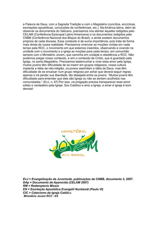 a Palavra de Deus, com a Sagrada Tradição e com o Magistério (concílios, encíclicas,
exortações apostólicas, conclusões de conferências, etc.). Na América latina, além de
observar os documentos do Vaticano, precisamos nos atentar àqueles redigidos pelo
CELAM (Conferência Episcopal Latino Americana) e os documentos redigidos pela
CNBB (Conferência Nacional dos Bispos do Brasil), e ainda existem documentos
próprios de cada diocese. Esse conteúdo é de suma importância, pois trata de forma
mais direta de nossa realidade. Precisamos vivenciar as moções vividas em cada
tempo pela RCC, o movimento em que estamos inseridos, observando e vivendo na
unidade com o movimento e a igreja as moções para cada tempo, em comunhão
sempre com o Ministério Jovem, que caminha em unidade e obediência a RCC. Não
podemos pregar nosso conteúdo, e sim o conteúdo de Cristo, que é guardado pela
Igreja, no santo Magistério. Precisamos testemunhar e viver esse amor pela Igreja,
muitos jovens têm dificuldade de se inserir em grupos religiosos, nossa cultura
implanta a idéia da não-religião, os jovens assimilam a idéia de Deus, mas têm
dificuldade de se encaixar num grupo religioso por achar que deverá seguir regras
apenas e irá perder sua liberdade, tão desejada entre os jovens. “Muitos jovens têm
dificuldade para entender que eles são Igreja ou não se sentem acolhidos nas
comunidades.” (EvJ, n. 67) Por isso, na pregação precisa transparecer esse amor
sólido e verdadeiro pela Igreja. Sou Católico e amo a Igreja, e amar é Igreja é bom
demais!




EvJ = Evangelização da Juventude, publicações da CNBB, documento 3, 2007.
DAp = Documento de Aparecida (CELAM 2007)
RM = Redemptoris Missio
EN = Exortação Apostólica Evangelii Nuntiandi (Paulo VI)
CIC = Catecismo da Igreja Católica
Ministério Jovem RCC - ES
 