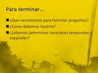 ¿Que necesitamos para formular preguntas?
¿Como debemos hacerlo?
¿Sabemos determinar caracteres temporales y
espaciales?
 