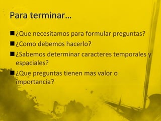 ¿Que necesitamos para formular preguntas?
¿Como debemos hacerlo?
¿Sabemos determinar caracteres temporales y
espaciales?
¿Que preguntas tienen mas valor o
importancia?
 
