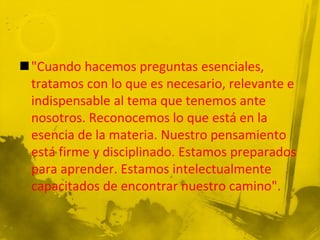 "Cuando hacemos preguntas esenciales,
tratamos con lo que es necesario, relevante e
indispensable al tema que tenemos ante
nosotros. Reconocemos lo que está en la
esencia de la materia. Nuestro pensamiento
está firme y disciplinado. Estamos preparados
para aprender. Estamos intelectualmente
capacitados de encontrar nuestro camino".
 