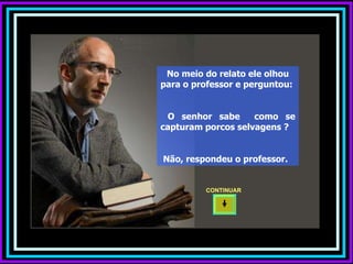 No meio do relato ele olhou para o professor e perguntou:  O senhor sabe  como se capturam porcos selvagens ?  Não, respondeu o professor. CONTINUAR  