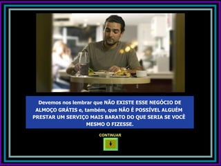 Devemos nos lembrar que NÃO EXISTE ESSE NEGÓCIO DE
 ALMOÇO GRÁTIS e, também, que NÃO É POSSÍVEL ALGUÉM
PRESTAR UM SERVIÇO MAIS BARATO DO QUE SERIA SE VOCÊ
                   MESMO O FIZESSE.

                      CONTINUAR
 