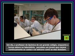 CONTINUAR




Um dia, o professor de Química de um grande colégio, enquanto a
 turma estava no laboratório, percebeu um jovem que coçava
 continuamente as costas e se esticava como se elas doessem.
 