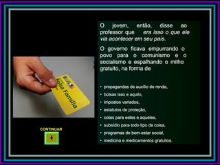O jovem, então, disse ao
            professor que    era isso o que ele
            via acontecer em seu país.
            O governo ficava empurrando o
            povo para o comunismo e o
            socialismo e espalhando o milho
            gratuito, na forma de


            • propagandas de auxílio de renda,
            • bolsas isso e aquilo,
            • impostos variados,
            • estatutos de proteção,
            • cotas para estes e aqueles,
            • subsídio para todo tipo de coisa,
CONTINUAR
            • programas de bem-estar social,
            • medicina e medicamentos gratuitos.
 