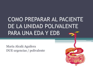 COMO PREPARAR AL PACIENTE
DE LA UNIDAD POLIVALENTE
PARA UNA EDA Y EDB
María Alcalá Aguilera
DUE urgencias / polivalente
 