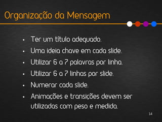 Organização da Mensagem

   • Ter um título adequado.
   • Uma ideia chave em cada slide.
   • Utilizar 6 a 7 palavras por linha.
   • Utilizar 6 a 7 linhas por slide.
   • Numerar cada slide.
   • Animações e transições devem ser
     utilizadas com peso e medida.
                                          14
 