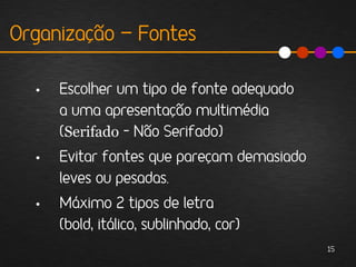 Organização - Fontes

  •   Escolher um tipo de fonte adequado
      a uma apresentação multimédia
      (Serifado – Não Serifado)
  •   Evitar fontes que pareçam demasiado
      leves ou pesadas.
  •   Máximo 2 tipos de letra
      (bold, itálico, sublinhado, cor)
                                            15
 