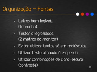 Organização - Fontes

    • Letras bem legíveis.
      (tamanho)
    • Testar a legibilidade.
      (2 metros do monitor)
    • Evitar utilizar textos só em maiúsculas.
    • Utilizar texto alinhado à esquerda.
    • Utilizar combinações de claro-escuro
      (contraste)                                16
 