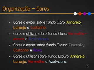 Organização - Cores

  • Cores a evitar sobre fundo Claro: Amarelo,
    Laranja e Castanho.
  • Cores a utilizar sobre fundo Claro: Vermelho-
    escuro e Azul-escuro.
  • Cores a evitar sobre fundo Escuro: Cinzento,
    Castanho e Roxo.
  • Cores a utilizar sobre fundo Escuro: Amarelo,
    Laranja, Vermelho e Azul-claro.
                                                    17
 