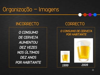 Organização - Imagens

    INCORRECTO             CORRECTO
                        O CONSUMO DE CERVEJA
      O CONSUMO             POR HABITANTE
      DE CERVEJA
      AUMENTOU
      DEZ VEZES
     NOS ÚLTIMOS
       DEZ ANOS
    POR HABITANTE
                         1999        2009
                                            21
 