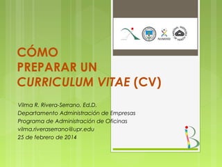 CÓMO
PREPARAR UN
CURRICULUM VITAE (CV)
Vilma R. Rivera-Serrano, Ed.D.
Departamento Administración de Empresas
Programa de Administración de Oficinas
vilma.riveraserrano@upr.edu
25 de febrero de 2014

 