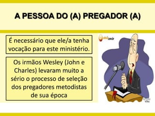 A PESSOA DO (A) PREGADOR (A)É necessário que ele/a tenha vocação para este ministério.Os irmãos Wesley (John e Charles) levaram muito a sério o processo de seleção dos pregadores metodistas de sua época