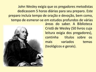 John Wesley exigia que os pregadores metodistas dedicassem 5 horas diárias para seu preparo. Este preparo incluía tempo de oração e devoção, bem como, tempo de esmerar-se em estudos profundos de váriasáreas do saber. A Biblioteca Cristã de Wesley (50 livros cuja leitura exigia dos pregadores), continha  títulos sobre os  mais variados temas (teológicos e gerais).