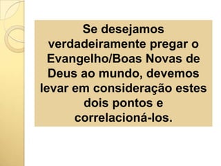 Se desejamos verdadeiramente pregar o Evangelho/Boas Novas de Deus ao mundo, devemos levar em consideração estes dois pontos e correlacioná-los.