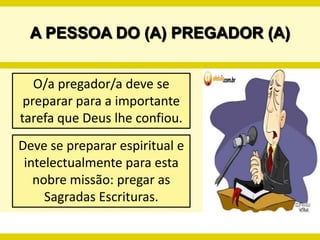 A PESSOA DO (A) PREGADOR (A)O/a pregador/a deve se preparar para a importante tarefa que Deus lhe confiou.Deve se preparar espiritual e intelectualmente para esta nobre missão: pregar as Sagradas Escrituras.