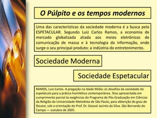 O Púlpito e os tempos modernosUma das características da sociedade moderna é a busca pelo ESPETACULAR. Segundo Luiz Carlos Ramos, a economia de mercado globalizada aliada aos meios eletrônicos de comunicação de massa e à tecnologia da informação, onde surge o seu principal produto: a indústria do entretenimento. Sociedade ModernaSociedade EspetacularRAMOS, Luiz Carlos. A pregação na Idade Mídia: os desafios da sociedade do espetáculo para a prática homilética contemporânea. Tese apresentada em cumprimento parcial às exigências do Programa de Pós-Graduação em Ciências da Religião da Universidade Metodista de São Paulo, para obtenção do grau de Doutor, sob a orientação do Prof. Dr. Geoval Jacinto da Silva. São Bernardo do Campo — outubro de 2005.