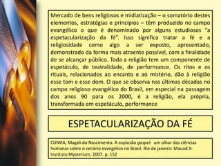 Mercado de bens religiosos e midiatização – o somatório destes elementos, estratégias e princípios – têm produzido no campo evangélico o que é denominado por alguns estudiosos “a espetacularização da fé”. Isso significa tratar a fé e a religiosidade como algo a ser exposto, apresentado, demonstrado da forma mais atraente possível, com a finalidade de se alcançar público. Toda a religião tem um componente de espetáculo, de teatralidade, de performance. Os ritos e os rituais, relacionados ao encanto e ao mistério, dão à religião esse tom e esse dom. O que se observa nas últimas décadas no campo religioso evangélico do Brasil, em especial na passagem dos anos 90 para os 2000, é a religião, ela própria, transformada em espetáculo, performanceESPETACULARIZAÇÃO DA FÉCUNHA, Magali do Nascimento. A explosão gospel:  um olhar das ciências humanas sobre o cenário evangélico no Brasil. Rio de janeiro: Mauad X: Instituto Mysterium, 2007. p. 152