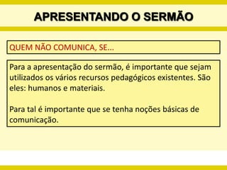 PREPARANDO O SERMÃOINTRODUÇÃOÉ o momento em que o/a pregador/a deve convencer os ouvintes de que o tema a ser abordado é relevante e que vale a pena ouvir o sermão. É uma preparação para o que virá. Portanto, o uso da criatividade é fundamental. Pode-se utilizar fatos do cotidiano, parábolas, ditos populares, canções, histórias e outras formas literárias, desde que sejam facilitadoras na compreensão do tema. 
