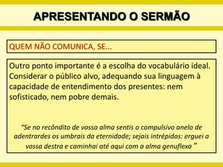 PREPARANDO O SERMÃOPROPOSIÇÃONuma só sentença, o/a pregadodor/a apresenta de forma simples e clara a idéia principal/essencial do sermão. Ela pode ser declarativa, interrogativa, exortativa ou exclamativa.   Orlando Costas afirma: “Na elaboração do sermão nenhum outro elemento é tão importante como a proposição. A proposição é o coração do sermão... A proposição é o tema expressado numa  sentença gramatical completa, clara e concisa,  que resume o conteúdo da mensagem  e anuncia o curso a seguir e o propósito a se alcançar”. 