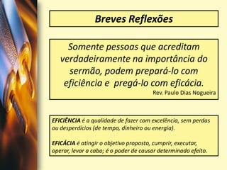 Breves ReflexõesSomente pessoas que acreditam verdadeiramente na importância do sermão, podem prepará-lo com eficiência e  pregá-lo com eficácia.Rev. Paulo Dias Nogueira EFICIÊNCIA é a qualidade de fazer com excelência, sem perdas ou desperdícios (de tempo, dinheiro ou energia).EFICÁCIAé atingir o objetivo proposto, cumprir, executar, operar, levar a cabo; é o poder de causar determinado efeito. 