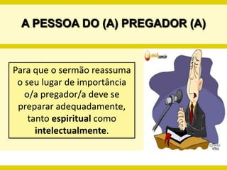 A PESSOA DO (A) PREGADOR (A)Para que o sermão reassuma o seu lugar de importância  o/a pregador/a deve se preparar adequadamente, tanto espiritual como intelectualmente. 