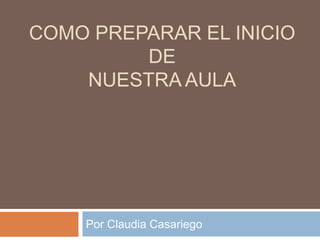 COMO PREPARAR EL INICIO
         DE
    NUESTRA AULA




    Por Claudia Casariego
 