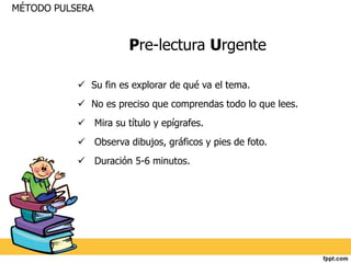 Pre-lectura Urgente 
MÉTODO PULSERA 
 Su fin es explorar de qué va el tema. 
 No es preciso que comprendas todo lo que lees. 
 Mira su título y epígrafes. 
 Observa dibujos, gráficos y pies de foto. 
 Duración 5-6 minutos. 
 