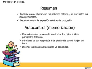 Resumen 
MÉTODO PULSERA 
 Consiste en reelaborar con tus palabras el tema , sin que falten las 
ideas principales. 
 Debemos cuidar la expresión escrita y la ortografía. 
Autocontrol (memorización) 
 Memorizar es el proceso de interiorizar los datos e ideas 
principales del tema. 
 Ser capaz de dar respuesta a las preguntas que te hagan del 
tema. 
 Insertar las ideas nuevas en las ya conocidas. 
 