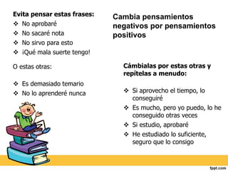 Cámbialas por estas otras y 
repítelas a menudo: 
 Si aprovecho el tiempo, lo 
conseguiré 
 Es mucho, pero yo puedo, lo he 
conseguido otras veces 
 Si estudio, aprobaré 
 He estudiado lo suficiente, 
seguro que lo consigo 
Evita pensar estas frases: 
 No aprobaré 
 No sacaré nota 
 No sirvo para esto 
 ¡Qué mala suerte tengo! 
O estas otras: 
 Es demasiado temario 
 No lo aprenderé nunca 
Cambia pensamientos 
negativos por pensamientos 
positivos 
 